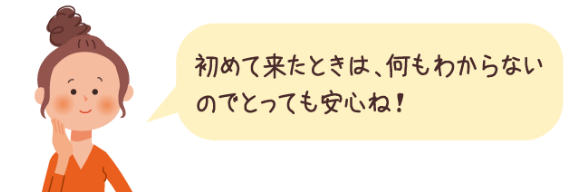 初めて来たときは、何もわからないのでとっても安心ね！